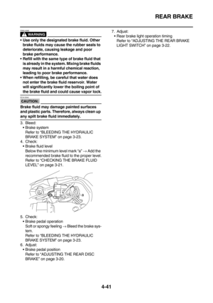 Page 163REAR BRAKE
4-41
WARNING
EWA13090
Use only the designated brake fluid. Other 
brake fluids may cause the rubber seals to 
deteriorate, causing leakage and poor 
brake performance.
Refill with the same type of brake fluid that 
is already in the system. Mixing brake fluids 
may result in a harmful chemical reaction, 
leading to poor brake performance.
When refilling, be careful that water does 
not enter the brake fluid reservoir. Water 
will significantly lower the boiling point of 
the brake fluid and...