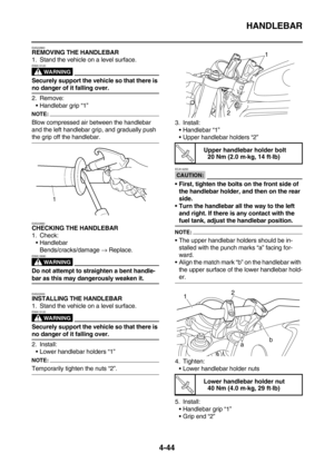 Page 166HANDLEBAR
4-44
EAS22860REMOVING THE HANDLEBAR
1. Stand the vehicle on a level surface.
WARNING
EWA13120
Securely support the vehicle so that there is 
no danger of it falling over.
2. Remove:
Handlebar grip “1”
NOTE:
Blow compressed air between the handlebar 
and the left handlebar grip, and gradually push 
the grip off the handlebar.
EAS22880
CHECKING THE HANDLEBAR
1. Check:
Handlebar
Bends/cracks/damage → Replace.
WARNING
EWA13690
Do not attempt to straighten a bent handle-
bar as this may...