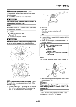 Page 172FRONT FORK
4-50
EAS22960REMOVING THE FRONT FORK LEGS
The following procedure applies to both of the 
front fork legs.
1. Stand the vehicle on a level surface.
WARNING
EWA13120
Securely support the vehicle so that there is 
no danger of it falling over.
NOTE:
Place the vehicle on a suitable stand so that the 
front wheel is elevated.
2. Loosen:
Upper bracket pinch bolt “1”
Cap bolt “2”
Lower bracket pinch bolt “3”
WARNING
EWA13640
Before loosening the upper and lower brack-
et pinch bolts, support the...