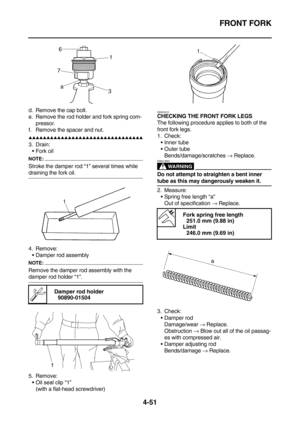 Page 173FRONT FORK
4-51
d. Remove the cap bolt.
e. Remove the rod holder and fork spring com-
pressor.
f. Remove the spacer and nut.
        
3. Drain:
Fork oil
NOTE:
Stroke the damper rod “1” several times while 
draining the fork oil.
4. Remove:
Damper rod assembly
NOTE:
Remove the damper rod assembly with the 
damper rod holder “1”.
5. Remove:
Oil seal clip “1”
(with a flat-head screwdriver)
EAS23010
CHECKING THE FRONT FORK LEGS
The following procedure applies to both of the...