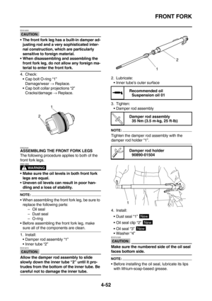 Page 174FRONT FORK
4-52
CAUTION:
ECA14200
The front fork leg has a built-in damper ad-
justing rod and a very sophisticated inter-
nal construction, which are particularly 
sensitive to foreign material.
When disassembling and assembling the 
front fork leg, do not allow any foreign ma-
terial to enter the front fork.
4. Check:
Cap bolt O-ring “1”
Damage/wear → Replace.
Cap bolt collar projections “2”
Cracks/damage → Replace.
EAS23040
ASSEMBLING THE FRONT FORK LEGS
The following procedure applies to both of...