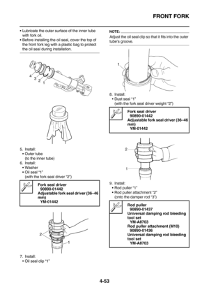 Page 175FRONT FORK
4-53
Lubricate the outer surface of the inner tube 
with fork oil.
Before installing the oil seal, cover the top of 
the front fork leg with a plastic bag to protect 
the oil seal during installation.
5. Install:
Outer tube
(to the inner tube)
6. Install:
Washer
Oil seal “1”
(with the fork seal driver “2”)
7. Install:
Oil seal clip “1”
NOTE:
Adjust the oil seal clip so that it fits into the outer 
tube’s groove.
8. Install:
Dust seal “1”
(with the fork seal driver weight “2”)
9....