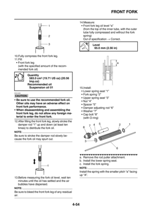 Page 176FRONT FORK
4-54
10.Fully compress the front fork leg.
11.Fill:
Front fork leg
(with the specified amount of the recom-
mended fork oil)
CAUTION:
ECA14230
Be sure to use the recommended fork oil. 
Other oils may have an adverse effect on 
front fork performance.
When disassembling and assembling the 
front fork leg, do not allow any foreign ma-
terial to enter the front fork.
12.After filling the front fork leg, slowly stroke the 
damper rod “1” up and down (at least ten 
times) to distribute the fork...