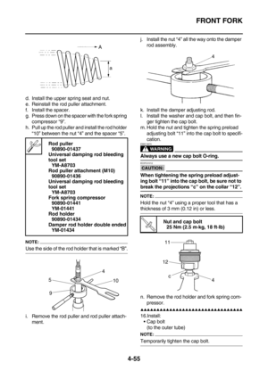 Page 177FRONT FORK
4-55
d. Install the upper spring seat and nut.
e. Reinstall the rod puller attachment.
f. Install the spacer.
g. Press down on the spacer with the fork spring 
compressor “9”.
h. Pull up the rod puller and install the rod holder 
“10” between the nut “4” and the spacer “5”.
NOTE:
Use the side of the rod holder that is marked “B”.
i. Remove the rod puller and rod puller attach-
ment.j. Install the nut “4” all the way onto the damper 
rod assembly.
k. Install the damper adjusting rod.
l. Install...