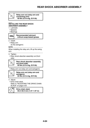 Page 186REAR SHOCK ABSORBER ASSEMBLY
4-64
EAS23310
INSTALLING THE REAR SHOCK 
ABSORBER ASSEMBLY
1. Lubricate:
Spacers
Bearings
2. Install:
Relay arm
(to the swingarm)
NOTE:
When installing the relay arm, lift up the swing-
arm.
3. Tighten:
Rear shock absorber assembly nut (front 
side)
Relay arm nut (relay arm and swingarm)
4. Adjust:
Drive chain slack
Refer to “ADJUSTING THE DRIVE CHAIN 
SLACK” on page 3-24.
T R.. 
Relay arm nut (relay arm and 
connecting arm)
49 Nm (4.9 m·kg, 35 ft·lb)
 
Recommended...