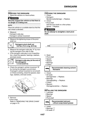 Page 189SWINGARM
4-67
EAS23350REMOVING THE SWINGARM
1. Stand the vehicle on a level surface.
WARNING
EWA13120
Securely support the vehicle so that there is 
no danger of it falling over.
NOTE:
Place the vehicle on a suitable stand so that the 
rear wheel is elevated.
2. Measure:
Swingarm side play
Swingarm vertical movement
        
a. Measure the tightening torque of the pivot 
shaft nut.
b. Measure the swingarm side play “A” by mov-
ing the swingarm from side to side.
c. If...