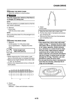 Page 192CHAIN DRIVE
4-70
EAS23410REMOVING THE DRIVE CHAIN
1. Stand the vehicle on a level surface.
WARNING
EWA13120
Securely support the vehicle so that there is 
no danger of it falling over.
NOTE:
Place the vehicle on a suitable stand so that the 
rear wheel is elevated.
2. Remove:
Drive chain
(with the drive chain cutter)
NOTE:
Only cut the drive chain if it or the swingarm is to 
be replaced.
EAS23440
CHECKING THE DRIVE CHAIN
1. Measure:
15-link section “a” of the drive chain
Out of specification → Replace...