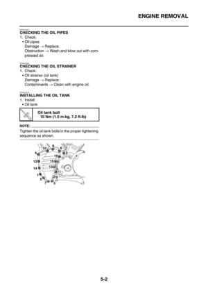 Page 201ENGINE REMOVAL
5-2
ET5YU1027CHECKING THE OIL PIPES
1. Check:
Oil pipes
Damage → Replace.
Obstruction → Wash and blow out with com-
pressed air.
ET5YU1028
CHECKING THE OIL STRAINER
1. Check:
Oil strainer (oil tank)
Damage → Replace.
Contaminants → Clean with engine oil.
ET5YU1019
INSTALLING THE OIL TANK
1. Install:
Oil tank
NOTE:
Tighten the oil tank bolts in the proper tightening 
sequence as shown.
T R.. 
Oil tank bolt
10 Nm (1.0 m·kg, 7.2 ft·lb)
1
5
7
32
68
4
10
16
15
13
1114
12
9 