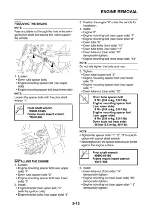 Page 212ENGINE REMOVAL
5-13
ET5YU1031REMOVING THE ENGINE
NOTE:
Pass a suitable rod through the hole in the swin-
garm pivot shaft and secure the rod to support 
the vehicle.
1. Loosen:
Down tube spacer bolts
Engine mounting spacer bolt (rear upper 
side)
Engine mounting spacer bolt (rear lower side)
NOTE:
Loosen the spacer bolts with the pivot shaft 
wrench “1”.
EAS23720INSTALLING THE ENGINE
1. Loosen:
Engine mounting spacer bolt (rear upper 
side) “1”
Down tube spacer bolts “2”
Engine mounting spacer bolt...