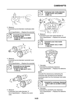 Page 222CAMSHAFTS
5-23
3. Measure:
Camshaft journal diameter (crankcase side) 
“a”
Out of specification → Replace the camshaft.
4. Measure:
Camshaft journal diameter (camshaft cover 
side) “a”
Out of specification → Replace the camshaft.
5. Measure:
Crankcase hole inside diameter “a”
Out of specification → Replace the crank-
case.6. Measure:
Camshaft cover hole inside diameter “a”
Out of specification → Replace the camshaft 
cover.
7. Calculate:
Camshaft-to-crankcase clearance
Out of specification → Replace...