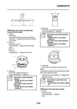 Page 224CAMSHAFTS
5-25
EAS23920
CHECKING THE VALVE LIFTERS AND 
VALVE LIFTER CASES
1. Check:
Valve lifter
Blue discoloration/excessive wear/pitting/ 
scratches → Replace and check the lubrica-
tion system.
2. Check:
Valve lifter case “1”
Damage/wear → Replace the valve lifter 
case.
Seal “2”
O-ring “3”
Damage/wear → Replace the O-ring.
3. Measure:
Valve lifter outside diameter “a”
Out of specification → Replace.4. Measure:
Valve lifter case inside diameter “a”
Out of specification → Replace.
5. Calculate:...