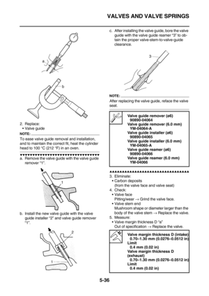 Page 235VALVES AND VALVE SPRINGS
5-36
2. Replace:
Valve guide
NOTE:
To ease valve guide removal and installation, 
and to maintain the correct fit, heat the cylinder 
head to 100 °C (212 °F) in an oven.
        
a. Remove the valve guide with the valve guide 
remover “1”.
b. Install the new valve guide with the valve 
guide installer “2” and valve guide remover 
“1”.c. After installing the valve guide, bore the valve 
guide with the valve guide reamer “3” to ob-
tain the proper...