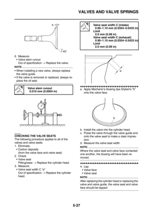 Page 236VALVES AND VALVE SPRINGS
5-37
6. Measure:
Valve stem runout
Out of specification → Replace the valve.
NOTE:
When installing a new valve, always replace 
the valve guide.
If the valve is removed or replaced, always re-
place the oil seal.
EAS24300CHECKING THE VALVE SEATS
The following procedure applies to all of the 
valves and valve seats.
1. Eliminate:
Carbon deposits
(from the valve face and valve seat)
2. Check:
Valve seat
Pitting/wear → Replace the cylinder head.
3. Measure:
Valve seat width C...