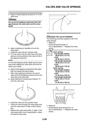 Page 237VALVES AND VALVE SPRINGS
5-38
        
a. Apply a coarse lapping compound “a” to the 
valve face.
CAUTION:
ECA13790
Do not let the lapping compound enter the 
gap between the valve stem and the valve 
guide.
b. Apply molybdenum disulfide oil onto the 
valve stem.
c. Install the valve into the cylinder head.
d. Turn the valve until the valve face and valve 
seat are evenly polished, then clean off all of 
the lapping compound.
NOTE:
For the best lapping results, lightly tap...