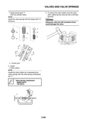 Page 239VALVES AND VALVE SPRINGS
5-40
Upper spring seat “7”
(into the cylinder head)
NOTE:
Install the valve springs with the larger pitch “a” 
facing up.
4. Install:
Valve cotters
NOTE:
Install the valve cotters by compressing the 
valve springs with the valve spring compressor 
set “1”.5. To secure the valve cotters onto the valve 
stem, lightly tap the valve tip with a soft-face 
hammer.
CAUTION:
ECA13800
Hitting the valve tip with excessive force 
could damage the valve.
b. Smaller pitch
 
Valve spring...