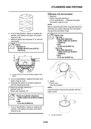 Page 242CYLINDERS AND PISTONS
5-43
b. If out of specification, rebore or replace the 
cylinder, and replace the piston and piston 
rings as a set.
c. Measure piston skirt diameter D “a” with the 
micrometer.
d. If out of specification, replace the piston and 
piston rings as a set.
e. Calculate the piston-to-cylinder clearance 
with the following formula.
f. If out of specification, rebore or replace the 
cylinder, and replace the piston and piston 
rings as a set.
        ...