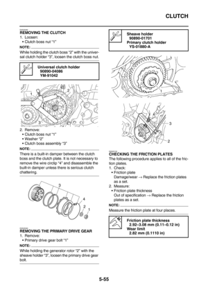 Page 254CLUTCH
5-55
EAS25080REMOVING THE CLUTCH
1. Loosen:
Clutch boss nut “1”
NOTE:
While holding the clutch boss “2” with the univer-
sal clutch holder “3”, loosen the clutch boss nut.
2. Remove:
Clutch boss nut “1”
Washer “2”
Clutch boss assembly “3”
NOTE:
There is a built-in damper between the clutch 
boss and the clutch plate. It is not necessary to 
remove the wire circlip “4” and disassemble the 
built-in damper unless there is serious clutch 
chattering.
EAS25090
REMOVING THE PRIMARY DRIVE GEAR
1....