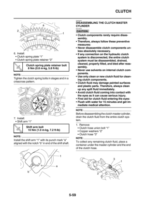 Page 258CLUTCH
5-59
6. Install:
Clutch spring plate “1”
Clutch spring plate retainer “2”
NOTE:
Tighten the clutch spring bolts in stages and in a 
crisscross pattern.
7. Install:
Shift arm “1”
NOTE:
Install the shift arm “1” with its punch mark “a” 
aligned with the notch “b” in end of the shift shaft.
EAS25280DISASSEMBLING THE CLUTCH MASTER 
CYLINDER
CAUTION:
ECA13840
Clutch components rarely require disas-
sembly.
Therefore, always follow these preventive 
measures:
Never disassemble clutch components...