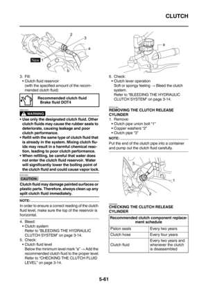 Page 260CLUTCH
5-61
3. Fill:
Clutch fluid reservoir
(with the specified amount of the recom-
mended clutch fluid)
WARNING
EWA13370
Use only the designated clutch fluid. Other 
clutch fluids may cause the rubber seals to 
deteriorate, causing leakage and poor 
clutch performance.
Refill with the same type of clutch fluid that 
is already in the system. Mixing clutch flu-
ids may result in a harmful chemical reac-
tion, leading to poor clutch performance.
When refilling, be careful that water does 
not enter...