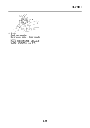 Page 262CLUTCH
5-63
5. Check:
Clutch lever operation
Soft or spongy feeling → Bleed the clutch 
system.
Refer to “BLEEDING THE HYDRAULIC 
CLUTCH SYSTEM” on page 3-14.
a 