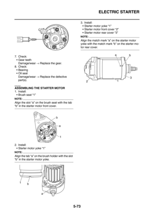 Page 272ELECTRIC STARTER
5-73
7. Check:
Gear teeth
Damage/wear → Replace the gear.
8. Check:
Bearing
Oil seal
Damage/wear → Replace the defective 
part(s).
EAS24800ASSEMBLING THE STARTER MOTOR
1. Install:
Brush seat “1”
NOTE:
Align the slot “a” on the brush seat with the tab 
“b” in the starter motor front cover.
2. Install:
Starter motor yoke “1”
NOTE:
Align the tab “a” on the brush holder with the slot 
“b” in the starter motor yoke.3. Install:
Starter motor yoke “1”
Starter motor front cover “2”...