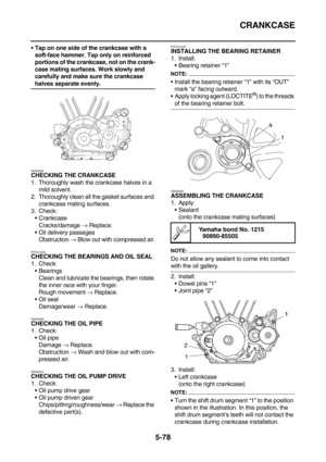 Page 277CRANKCASE
5-78
Tap on one side of the crankcase with a 
soft-face hammer. Tap only on reinforced 
portions of the crankcase, not on the crank-
case mating surfaces. Work slowly and 
carefully and make sure the crankcase 
halves separate evenly.
EAS25580CHECKING THE CRANKCASE
1. Thoroughly wash the crankcase halves in a 
mild solvent.
2. Thoroughly clean all the gasket surfaces and 
crankcase mating surfaces.
3. Check:
Crankcase
Cracks/damage → Replace.
Oil delivery passages
Obstruction → Blow out with...