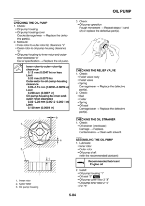 Page 283OIL PUMP
5-84
EAS24960CHECKING THE OIL PUMP
1. Check:
Oil pump housing
Oil pump housing cover
Cracks/damage/wear → Replace the defec-
tive part(s).
2. Measure:
Inner-rotor-to-outer-rotor-tip clearance “a”
Outer-rotor-to-oil-pump-housing clearance 
“b”
Oil-pump-housing-to-inner-rotor-and-outer-
rotor clearance “c”
Out of specification → Replace the oil pump.3. Check:
Oil pump operation
Rough movement → Repeat steps (1) and 
(2) or replace the defective part(s).
EAS24970
CHECKING THE RELIEF VALVE
1....