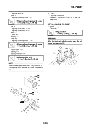 Page 284OIL PUMP
5-85
Oil pump shaft “6”
Pins “7”
Oil pump housing cover 2 “8”
Pin “9”
Oil pump inner rotor 1 “10”
Oil pump outer rotor 1 “11”
Ball “12”
Collar “13”
Spring “14”
Pins “15”
Oil pump housing cover 1 “16”
Relief valve “17”
Spring “18”
Spring retainer “19”
NOTE:
When installing the inner rotor, align the pin in 
the oil pump shaft with the groove in the inner ro-
tor.3. Check:
Oil pump operation
Refer to “CHECKING THE OIL PUMP” on 
page 5-84.
EAS25020
INSTALLING THE OIL PUMP
1....