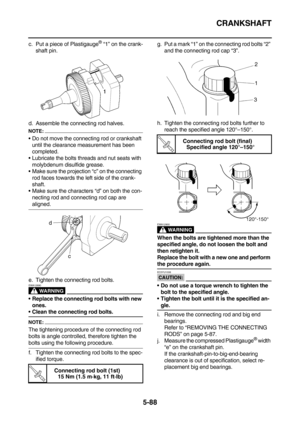 Page 287CRANKSHAFT
5-88
c. Put a piece of Plastigauge® “1” on the crank-
shaft pin.
d. Assemble the connecting rod halves.
NOTE:
Do not move the connecting rod or crankshaft 
until the clearance measurement has been 
completed.
Lubricate the bolts threads and nut seats with 
molybdenum disulfide grease.
Make sure the projection “c” on the connecting 
rod faces towards the left side of the crank-
shaft.
Make sure the characters “d” on both the con-
necting rod and connecting rod cap are 
aligned.
e. Tighten...