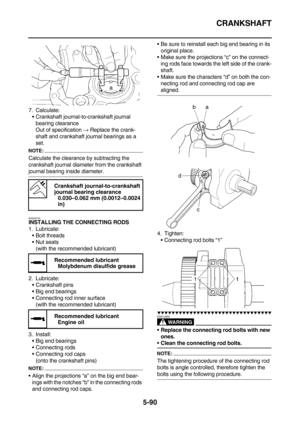 Page 289CRANKSHAFT
5-90
7. Calculate:
Crankshaft journal-to-crankshaft journal 
bearing clearance
Out of specification → Replace the crank-
shaft and crankshaft journal bearings as a 
set.
NOTE:
Calculate the clearance by subtracting the 
crankshaft journal diameter from the crankshaft 
journal bearing inside diameter.
EAS26150INSTALLING THE CONNECTING RODS
1. Lubricate:
Bolt threads
Nut seats
(with the recommended lubricant)
2. Lubricate:
Crankshaft pins
Big end bearings
Connecting rod inner surface
(with...