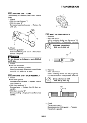 Page 294TRANSMISSION
5-95
EAS26260CHECKING THE SHIFT FORKS
The following procedure applies to all of the shift 
forks.
1. Check:
Shift fork cam follower “1”
Shift fork pawl “2”
Bends/damage/scoring/wear → Replace the 
shift fork.
2. Check:
Shift fork guide bar
Roll the shift fork guide bar on a flat surface.
Bends → Replace.
WARNING
EWA12840
Do not attempt to straighten a bent shift fork 
guide bar.
3. Check:
Shift fork movement
(along the shift fork guide bar)
Rough movement → Replace the shift forks 
and...