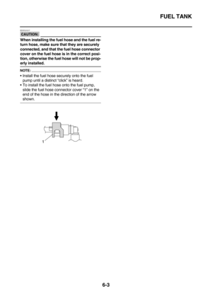 Page 301FUEL TANK
6-3
CAUTION:
EC5YU1017
When installing the fuel hose and the fuel re-
turn hose, make sure that they are securely 
connected, and that the fuel hose connector 
cover on the fuel hose is in the correct posi-
tion, otherwise the fuel hose will not be prop-
erly installed.
NOTE:
Install the fuel hose securely onto the fuel 
pump until a distinct “click” is heard.
To install the fuel hose onto the fuel pump, 
slide the fuel hose connector cover “1” on the 
end of the hose in the direction of the...