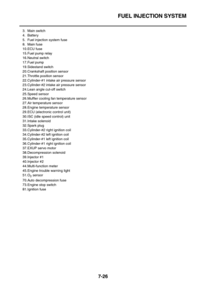 Page 341FUEL INJECTION SYSTEM
7-26
3. Main switch
4. Battery
5. Fuel injection system fuse
8. Main fuse
10.ECU fuse
15.Fuel pump relay
16.Neutral switch
17.Fuel pump
19.Sidestand switch
20.Crankshaft position sensor
21.Throttle position sensor
22.Cylinder-#1 intake air pressure sensor
23.Cylinder-#2 intake air pressure sensor
24.Lean angle cut-off switch
25.Speed sensor
26.Muffler cooling fan temperature sensor
27.Air temperature sensor
28.Engine temperature sensor
29.ECU (electronic control unit)
30.ISC (idle...