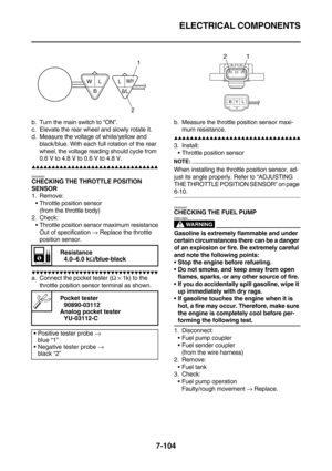 Page 419ELECTRICAL COMPONENTS
7-104
b. Turn the main switch to “ON”.
c. Elevate the rear wheel and slowly rotate it.
d. Measure the voltage of white/yellow and 
black/blue. With each full rotation of the rear 
wheel, the voltage reading should cycle from 
0.6 V to 4.8 V to 0.6 V to 4.8 V.
        
EAS28300CHECKING THE THROTTLE POSITION 
SENSOR
1. Remove:
Throttle position sensor
(from the throttle body)
2. Check:
Throttle position sensor maximum resistance
Out of specification →...