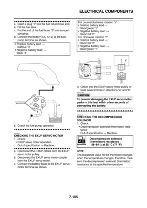 Page 420ELECTRICAL COMPONENTS
7-105
        
a. Insert a plug “1” into the fuel return hose end.
b. Fill the fuel tank.
c. Put the end of the fuel hose “2” into an open 
container.
d. Connect the battery (DC 12 V) to the fuel 
pump terminal as shown.
e. Check the fuel pump operation.
        
EAS28360
CHECKING THE EXUP SERVO MOTOR
1. Check:
EXUP servo motor operation
Out of specification → Replace.
        
a....