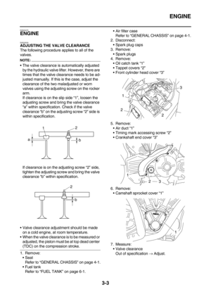 Page 88ENGINE
3-3
EAS20470
ENGINE
EAS20530
ADJUSTING THE VALVE CLEARANCE
The following procedure applies to all of the 
valves.
NOTE:
The valve clearance is automatically adjusted 
by the hydraulic valve lifter. However, there are 
times that the valve clearance needs to be ad-
justed manually. If this is the case, adjust the 
clearance of the two maladjusted or worn 
valves using the adjusting screw on the rocker 
arm.
If clearance is on the slip side “1”, loosen the 
adjusting screw and bring the valve...