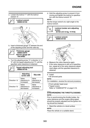 Page 90ENGINE
3-5
        
a. Loosen the locknut “1” with the locknut 
wrench “2”.
b. Insert a thickness gauge “3” between the end 
of the adjusting screw and the valve tip.
c. Turn the adjusting screw “4” in direction “a” or 
“b” with the tappet adjusting tool “5” until the 
specified valve clearance is obtained.d. Hold the adjusting screw to prevent it from 
moving and tighten the locknut to specifica-
tion with the locknut wrench “6”.
NOTE:
Set the torque wrench at a right...