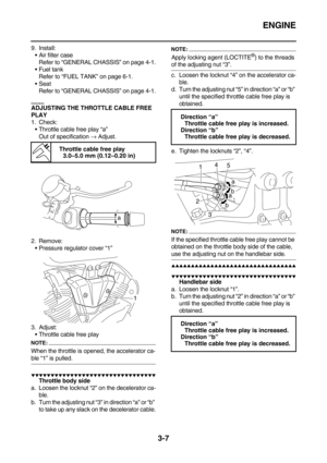 Page 92ENGINE
3-7
9. Install:
Air filter case
Refer to “GENERAL CHASSIS” on page 4-1.
Fuel tank
Refer to “FUEL TANK” on page 6-1.
Seat
Refer to “GENERAL CHASSIS” on page 4-1.
EAS20630ADJUSTING THE THROTTLE CABLE FREE 
PLAY
1. Check:
Throttle cable free play “a”
Out of specification → Adjust.
2. Remove:
Pressure regulator cover “1”
3. Adjust:
Throttle cable free play
NOTE:
When the throttle is opened, the accelerator ca-
ble “1” is pulled.
        
Throttle body side
a....