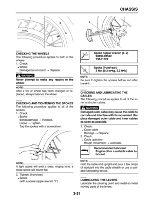 Page 103 
CHASSIS 
3-31 
EAS21670 
CHECKING THE WHEELS 
The following procedure applies to both of the
wheels.
1. Check: 
 
Wheel
Damage/out-of-round  
→ 
 Replace.
WARNING
 
EWA13260  
Never attempt to make any repairs to the 
wheel.
NOTE:
 
After a tire or wheel has been changed or re- 
placed, always balance the wheel. 
EAS21680 
CHECKING AND TIGHTENING THE SPOKES 
The following procedure applies to all of the
spokes.
1. Check: 
 
Spoke
Bends/damage  
→ 
 Replace.
Loose  
→ 
 Tighten.
Tap the spokes with a...