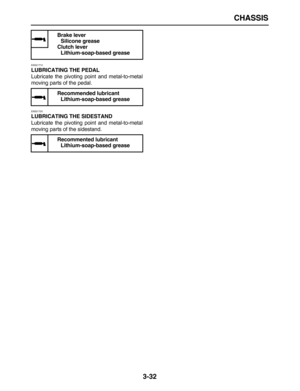 Page 104 
CHASSIS 
3-32 
EAS21710 
LUBRICATING THE PEDAL 
Lubricate the pivoting point and metal-to-metal
moving parts of the pedal. 
EAS21720 
LUBRICATING THE SIDESTAND 
Lubricate the pivoting point and metal-to-metal
moving parts of the sidestand. 
Brake lever
Silicone grease
Clutch lever
Lithium-soap-based grease
Recommended lubricant
Lithium-soap-based grease
Recommented lubricant
Lithium-soap-based grease 