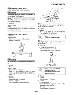 Page 114 
FRONT WHEEL 
4-4 
EAS21890 
REMOVING THE FRONT WHEEL 
1. Stand the vehicle on a level surface.
WARNING
 
EWA13120  
Securely support the vehicle so that there is 
no danger of it falling over.
NOTE:
 
Place the vehicle on a suitable stand so that the 
front wheel is elevated.
2. Remove: 
 
Front wheel
NOTE:
 
Place the vehicle on a suitable stand so that the 
front wheel is elevated. 
EAS21930 
CHECKING THE FRONT WHEEL 
1. Check: 
 
Wheel axle
Roll the wheel axle on a flat surface.
Bends  
→...