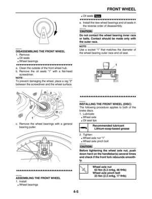 Page 115 
FRONT WHEEL 
4-5 
EAS21910 
DISASSEMBLING THE FRONT WHEEL 
1. Remove: 
 
Oil seals 
 
Wheel bearings

 
a. Clean the outside of the front wheel hub.
b. Remove the oil seals “1” with a flat-head
screwdriver.
NOTE:
 
To prevent damaging the wheel, place a rag “2” 
between the screwdriver and the wheel surface.
c. Remove the wheel bearings with a general
bearing puller.

 
EAS21960 
ASSEMBLING THE FRONT WHEEL 
1. Install: 
 
Wheel bearings...