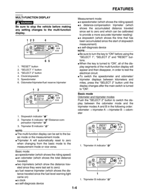 Page 13 
FEATURES 
1-4 
EAS32D1004 
MULTI-FUNCTION DISPLAY
WARNING
 
EWA32D1008  
Be sure to stop the vehicle before making
any setting changes to the multi-function 
display.
NOTE:
 
 
The multi-function display can be set to the ba-
sic mode or the measurement mode. 
 
Tripmeter A will automatically reset to zero
when changing from the basic mode to the 
measurement mode or vice versa.
Basic mode: 
 
a speedometer (which shows the riding speed) 
 
an odometer (which shows the total distance
traveled) 
...