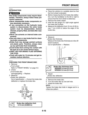 Page 126 
FRONT BRAKE 
4-16 
EAS22220 
INTRODUCTION
WARNING
 
EWA14100  
Disc brake components rarely require disas-
sembly. Therefore, always follow these pre-
ventive measures: 
 
Never disassemble brake components un-
less absolutely necessary. 
 
If any connection on the hydraulic brake
system is disconnected, the entire brake
system must be disassembled, drained,
cleaned, properly filled, and bled after reas-
sembly. 
 
Never use solvents on internal brake com-
ponents. 
 
Use only clean or new brake...