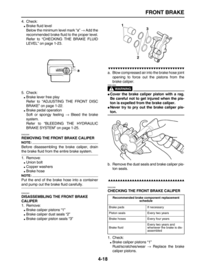 Page 128 
FRONT BRAKE 
4-18 
4. Check: 
 
Brake fluid level
Below the minimum level mark “a”  
→ 
 Add the
recommended brake fluid to the proper level.
Refer to “CHECKING THE BRAKE FLUID
LEVEL” on page 1-23.
5. Check: 
 
Brake lever free play
Refer to “ADJUSTING THE FRONT DISC
BRAKE” on page 1-22. 
 
Brake pedal operation
Soft or spongy feeling  
→ 
 Bleed the brake
system.
Refer to “BLEEDING THE HYDRAULIC
BRAKE SYSTEM” on page 1-25. 
EAS22290 
REMOVING THE FRONT BRAKE CALIPER
NOTE:
 
Before disassembling the...