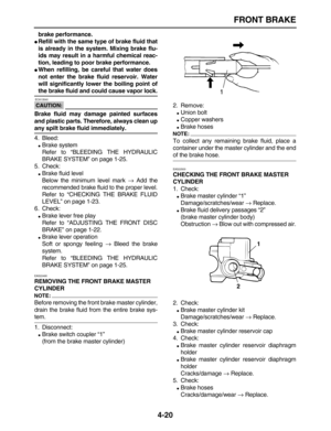 Page 130 
FRONT BRAKE 
4-20 
brake performance. 
 
Refill with the same type of brake fluid that
is already in the system. Mixing brake flu-
ids may result in a harmful chemical reac-
tion, leading to poor brake performance. 
 
When refilling, be careful that water does
not enter the brake fluid reservoir. Water
will significantly lower the boiling point of 
the brake fluid and could cause vapor lock.
CAUTION:
 
 ECA13540 
Brake fluid may damage painted surfaces
and plastic parts. Therefore, always clean up...