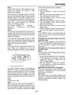 Page 14 
FEATURES 
1-5
NOTE:
 
Indicator “” comes on when tripmeter A is se-
lected, and indicator “” comes on when 
tripmeter B is selected.
If the fuel level warning light comes on, the dis-
play will automatically change to the fuel reserve
tripmeter mode “F” and start counting the dis-
tance traveled from that point. In this case, push
the “SELECT 2” button to switch the display be-
tween the various tripmeter and odometer
modes in the following order:
fuel reserve tripmeter “F”  
→ 
 odometer  
→...