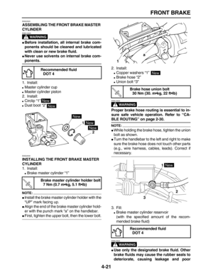 Page 131 
FRONT BRAKE 
4-21 
EAS22520 
ASSEMBLING THE FRONT BRAKE MASTER 
CYLINDER
WARNING
 
EWA13520  
 
Before installation, all internal brake com-
ponents should be cleaned and lubricated
with clean or new brake fluid. 
 
Never use solvents on internal brake com- 
ponents. 
1. Install: 
 
Master cylinder cup 
 
Master cylinder piston
2. Install: 
 
Circlip “1” 
 
Dust boot “2” 
EAS22530 
INSTALLING THE FRONT BRAKE MASTER 
CYLINDER 
1. Install: 
 
Brake master cylinder “1”
NOTE:
 
 
Install the brake...