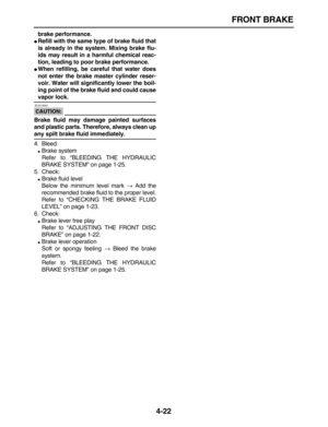 Page 132 
FRONT BRAKE 
4-22 
brake performance. 
 
Refill with the same type of brake fluid that
is already in the system. Mixing brake flu-
ids may result in a harmful chemical reac-
tion, leading to poor brake performance. 
 
When refilling, be careful that water does
not enter the brake master cylinder reser-
voir. Water will significantly lower the boil-
ing point of the brake fluid and could cause 
vapor lock.
CAUTION:
 
 ECA13540 
Brake fluid may damage painted surfaces
and plastic parts. Therefore,...