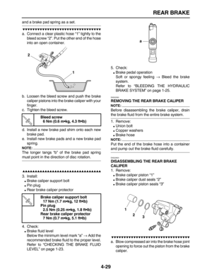 Page 139 
REAR BRAKE 
4-29 
and a brake pad spring as a set.

 
a. Connect a clear plastic hose “1” tightly to the
bleed screw “2”. Put the other end of the hose
into an open container.
b. Loosen the bleed screw and push the brake
caliper pistons into the brake caliper with your
finger.
c. Tighten the bleed screw.
d. Install a new brake pad shim onto each new
brake pad.
e. Install new brake pads and a new brake pad
spring.
NOTE:
 
The longer tangs “b” of the brake pad spring 
must...